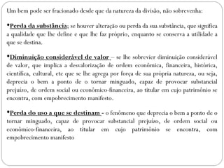 Um bem pode ser fracionado desde que da natureza da divisão, não sobrevenha:

Perda da substância; se houver alteração ou perda da sua substância, que significa
a qualidade que lhe define e que lhe faz próprio, enquanto se conserva a utilidade a
que se destina.

Diminuição considerável de valor – se lhe sobrevier diminuição considerável
de valor, que implica a desvalorização de ordem econômica, financeira, histórica,
científica, cultural, etc que se lhe agrega por força de sua própria natureza, ou seja,
deprecia o bem a ponto de o tornar minguado, capaz de provocar substancial
prejuízo, de ordem social ou econômico-financeira, ao titular em cujo patrimônio se
encontra, com empobrecimento manifesto.

Perda do uso a que se destinam - o fenômeno que deprecia o bem a ponto de o
tornar minguado, capaz de provocar substancial prejuízo, de ordem social ou
econômico-financeira, ao titular em cujo patrimônio se encontra, com
empobrecimento manifesto
 