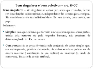 Bens singulares e bens coletivos – art. 89 CC
Bens singulares – são singulares as coisas que, ainda que reunidas, devem
  ser consideradas individualmente, independente das demais que a compõe,
  São consideradas em sua individualidade. Ex. um cavalo, uma caneta, um
  papel.
Podem ser:
 Simples: são àqueles bens que formam um todo homogêneo, cujas partes,
  unidas pela natureza ou pelo engenho humano, não precisam de
  determinação de lei. Ex. um animal.
 Compostas: são as coisas formadas pela conjunção de coisas simples que,
  em consequência, perdem autonomia. As coisas reunidas podem ser de
  ordem material ( construção de um edifício) ou imaterial (o fundo de
  comércio). Trata-se de coesão artificial.
 