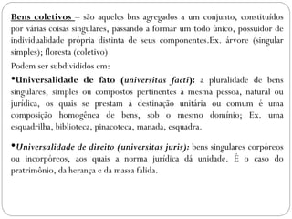 Bens coletivos – são aqueles bns agregados a um conjunto, constituídos
por várias coisas singulares, passando a formar um todo único, possuidor de
individualidade própria distinta de seus componentes.Ex. árvore (singular
simples); floresta (coletivo)
Podem ser subdivididos em:
Universalidade de fato (universitas facti): a pluralidade de bens
singulares, simples ou compostos pertinentes à mesma pessoa, natural ou
jurídica, os quais se prestam à destinação unitária ou comum é uma
composição homogênea de bens, sob o mesmo domínio; Ex. uma
esquadrilha, biblioteca, pinacoteca, manada, esquadra.
Universalidade de direito (universitas juris): bens singulares corpóreos
ou incorpóreos, aos quais a norma jurídica dá unidade. É o caso do
pratrimônio, da herança e da massa falida.
 