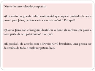 Diante do caso relatado, responda:

a)Em razão do grande valor sentimental que aquele punhado de areia
possui para Jairo, pertence ele a seu patrimônio? Por quê?

b)Como Jairo não conseguiu identificar o dono da carteira ela passa a
fazer parte de seu patrimônio? Por quê?

c)É possível, de acordo com o Direito Civil brasileiro, uma pessoa ser
destituída de todo e qualquer patrimônio?
 