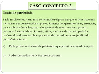 CASO CONCRETO 2
Noção de patrimônio.

Paula resolve entrar para uma comunidade religiosa em que os bens materiais
individuais são considerados impuros. Somente pouquíssimos bens, essenciais,
para a sobrevivência do grupo, são passíveis de serem aceitos e passam a
pertencer à comunidade. Sua mãe, viúva, a adverte de que não poderá se
desfazer de todos os seus bens por causa da teoria do estatuto jurídico do
patrimônio mínimo.

a)   Paula poderá se desfazer do patrimônio que possui, herança de seu pai?

b) A advertência da mãe de Paula está correta?
 