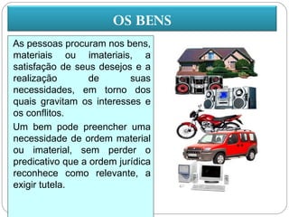 OS BENS
As pessoas procuram nos bens,
materiais ou imateriais, a
satisfação de seus desejos e a
realização        de       suas
necessidades, em torno dos
quais gravitam os interesses e
os conflitos.
Um bem pode preencher uma
necessidade de ordem material
ou imaterial, sem perder o
predicativo que a ordem jurídica
reconhece como relevante, a
exigir tutela.
 