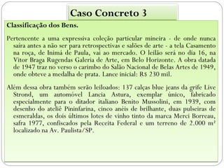 Caso Concreto 3
Classificação dos Bens.
Pertencente a uma expressiva coleção particular mineira - de onde nunca
  saíra antes a não ser para retrospectivas e salões de arte - a tela Casamento
  na roça, de Inimá de Paula, vai ao mercado. O leilão será no dia 16, na
  Vitor Braga Rugendas Galeria de Arte, em Belo Horizonte. A obra datada
  de 1947 traz no verso o carimbo do Salão Nacional de Belas Artes de 1949,
  onde obteve a medalha de prata. Lance inicial: R$ 230 mil.
Além dessa obra também serão leiloados: 137 calças blue jeans da grife Live
  Strond, um automóvel Lancia Astura, exemplar único, fabricado
  especialmente para o ditador italiano Benito Mussolini, em 1939, com
  desenho do ateliê Pininfarina, cinco anéis de brilhante, duas pulseiras de
  esmeraldas, os dois últimos lotes de vinho tinto da marca Merci Borreau,
  safra 1977, confiscados pela Receita Federal e um terreno de 2.000 m²
  localizado na Av. Paulista/SP.
 