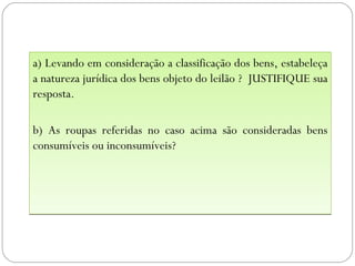 a) Levando em consideração a classificação dos bens, estabeleça
a natureza jurídica dos bens objeto do leilão ? JUSTIFIQUE sua
resposta.

b) As roupas referidas no caso acima são consideradas bens
consumíveis ou inconsumíveis?
 
