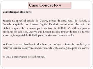 Caso Concreto 4
Classificação dos bens

Situada na aprazível cidade de Castro, região da zona rural do Paraná, a
fazenda adquirida por Leonor Sigfrid Pandorf possui uma plantação de
pinheiros que cobre a maior parte da área de 40.000 m², utilizada para a
produção de celulose. Ocorre que Leonor resolve mudar de ramo e recebe
autorização especial do IBAMA para transformar tudo em lenha.

a) Com base na classificação dos bens em móveis e imóveis, estabeleça a
natureza jurídica das árvores da fazenda e da lenha conseguida pelo seu corte:

b) Qual a importância desta distinção?
 