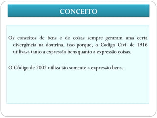 CONCEITO


Os conceitos de bens e de coisas sempre geraram uma certa
 divergência na doutrina, isso porque, o Código Civil de 1916
 utilizava tanto a expressão bens quanto a expressão coisas.

O Código de 2002 utiliza tão somente a expressão bens.
 