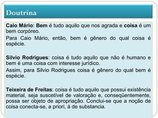 Doutrina
Caio Mário: Bem é tudo aquilo que nos agrada e coisa é um
bem corpóreo.
Para Caio Mário, então, bem é gênero do qual coisa é
espécie.

Silvio Rodrigues: coisa é tudo aquilo que não é humano e
bem é uma coisa com interesse jurídico.
Assim, para Silvio Rodrigues coisa é gênero do qual bem é
espécie.

Teixeira de Freitas: coisa é tudo aquilo que possui existência
material, seja suscetível de valoração e, conseqüentemente,
possa ser objeto de apropriação. Conclui-se que a noção de
coisa conecta-se, a priori, à de substancia.
 