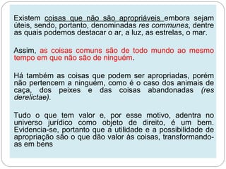 Existem coisas que não são apropriáveis embora sejam
úteis, sendo, portanto, denominadas res communes, dentre
as quais podemos destacar o ar, a luz, as estrelas, o mar.

Assim, as coisas comuns são de todo mundo ao mesmo
tempo em que não são de ninguém.

Há também as coisas que podem ser apropriadas, porém
não pertencem a ninguém, como é o caso dos animais de
caça, dos peixes e das coisas abandonadas (res
derelictae).

Tudo o que tem valor e, por esse motivo, adentra no
universo jurídico como objeto de direito, é um bem.
Evidencia-se, portanto que a utilidade e a possibilidade de
apropriação são o que dão valor às coisas, transformando-
as em bens
 