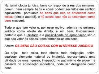 Na terminologia jurídica, bens corresponde à res dos romanos,
porém, nem sempre bens e coisa podem ser tidos em sentido
equivalente, porquanto há bens que não se entendem como
coisas (direito autoral), e há coisas que não se entendem como
bens (nuvem).

Tudo o que tem valor e, por esse motivo, adentra no universo
jurídico como objeto de direito, é um bem. Evidencia-se,
portanto que a utilidade e a possibilidade de apropriação são o
que dão valor às coisas, transformando-as em bens.

Assim: OS BENS SÃO COISAS COM INTERESSE JURÍDICO

Ou seja: toda coisa, todo direito, toda obrigação, enfim,
qualquer elemento material ou imaterial, representando uma
utilidade ou uma riqueza, integrado no patrimônio de alguém e
passível de apreciação monetária, pode ser designado como
bens.
 
