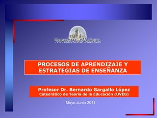 Mayo-Junio 2011
PROCESOS DE APRENDIZAJE Y
ESTRATEGIAS DE ENSEÑANZA
Profesor Dr. Bernardo Gargallo López
Catedrático de Teoría de la Educación (UVEG)
 