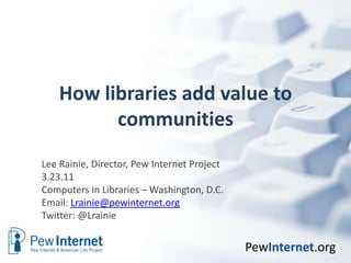 How libraries add value to communities Lee Rainie, Director, Pew Internet Project 3.23.11 Computers in Libraries – Washington, D.C.  Email: Lrainie@pewinternet.org Twitter: @Lrainie 