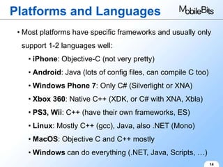 Platforms and Languages
 • Most platforms have specific frameworks and usually only
  support 1-2 languages well:
    • iPhone: Objective-C (not very pretty)
    • Android: Java (lots of config files, can compile C too)
    • Windows Phone 7: Only C# (Silverlight or XNA)
    • Xbox 360: Native C++ (XDK, or C# with XNA, Xbla)
    • PS3, Wii: C++ (have their own frameworks, ES)
    • Linux: Mostly C++ (gcc), Java, also .NET (Mono)
    • MacOS: Objective C and C++ mostly
    • Windows can do everything (.NET, Java, Scripts, …)
                                                                14
 