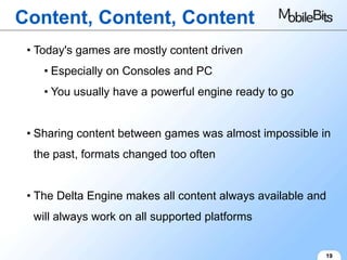 Content, Content, Content
 • Today's games are mostly content driven
    • Especially on Consoles and PC
    • You usually have a powerful engine ready to go


 • Sharing content between games was almost impossible in
  the past, formats changed too often


 • The Delta Engine makes all content always available and
  will always work on all supported platforms


                                                         19
 