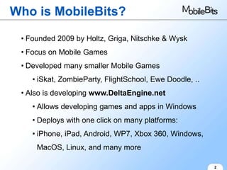 Who is MobileBits?

 • Founded 2009 by Holtz, Griga, Nitschke & Wysk
 • Focus on Mobile Games
 • Developed many smaller Mobile Games
    • iSkat, ZombieParty, FlightSchool, Ewe Doodle, ..
 • Also is developing www.DeltaEngine.net
    • Allows developing games and apps in Windows
    • Deploys with one click on many platforms:
    • iPhone, iPad, Android, WP7, Xbox 360, Windows,
     MacOS, Linux, and many more

                                                         2
 