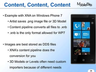 Content, Content, Content
• Example with XNA on Windows Phone 7
   • Artist saves .png image file or 3D Model
   • Content pipeline converts all files to .xnb
   • .xnb is the only format allowed for WP7


• Images are best stored as DDS files
   • XNA’s content pipeline does the
    conversion for you
   • 3D Models or Levels often need custom
    importers because of different needs
                                                   20
 