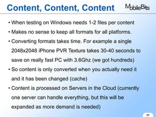 Content, Content, Content
• When testing on Windows needs 1-2 files per content
• Makes no sense to keep all formats for all platforms.
• Converting formats takes time. For example a single
 2048x2048 iPhone PVR Texture takes 30-40 seconds to
 save on really fast PC with 3.6Ghz (we got hundreds)
• So content is only converted when you actually need it
 and it has been changed (cache)
• Content is processed on Servers in the Cloud (currently
 one server can handle everything, but this will be
 expanded as more demand is needed)
                                                            21
 