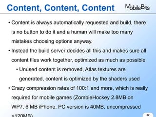 Content, Content, Content
• Content is always automatically requested and build, there
 is no button to do it and a human will make too many
 mistakes choosing options anyway.
• Instead the build server decides all this and makes sure all
 content files work together, optimized as much as possible
   • Unused content is removed, Atlas textures are
    generated, content is optimized by the shaders used
• Crazy compression rates of 100:1 and more, which is really
 required for mobile games (ZombieHockey 2.8MB on
 WP7, 6 MB iPhone, PC version is 40MB, uncompressed
                                                                 22
 