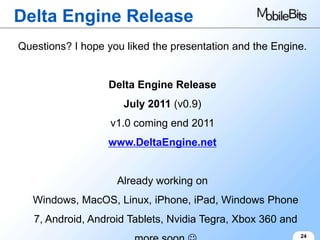 Delta Engine Release
Questions? I hope you liked the presentation and the Engine.


                  Delta Engine Release
                     July 2011 (v0.9)
                   v1.0 coming end 2011
                  www.DeltaEngine.net


                    Already working on
   Windows, MacOS, Linux, iPhone, iPad, Windows Phone
   7, Android, Android Tablets, Nvidia Tegra, Xbox 360 and
                                                             24
 