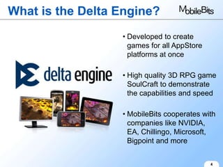 What is the Delta Engine?
                  • Developed to create
                    games for all AppStore
                    platforms at once

                  • High quality 3D RPG game
                    SoulCraft to demonstrate
                    the capabilities and speed

                  • MobileBits cooperates with
                    companies like NVIDIA,
                    EA, Chillingo, Microsoft,
                    Bigpoint and more


                                             4
 