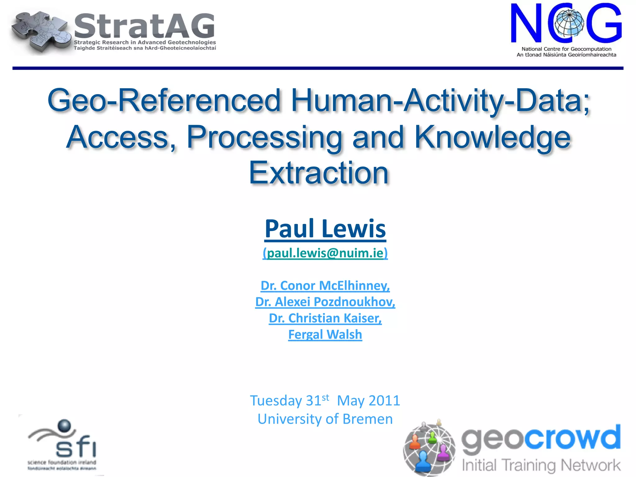 Geo-Referenced Human-Activity-Data;
 Access, Processing and Knowledge
             Extraction
              Paul Lewis
              (paul.lewis@nuim.ie)

              Dr. Conor McElhinney,
             Dr. Alexei Pozdnoukhov,
               Dr. Christian Kaiser,
                   Fergal Walsh



             Tuesday 31st May 2011
              University of Bremen
 