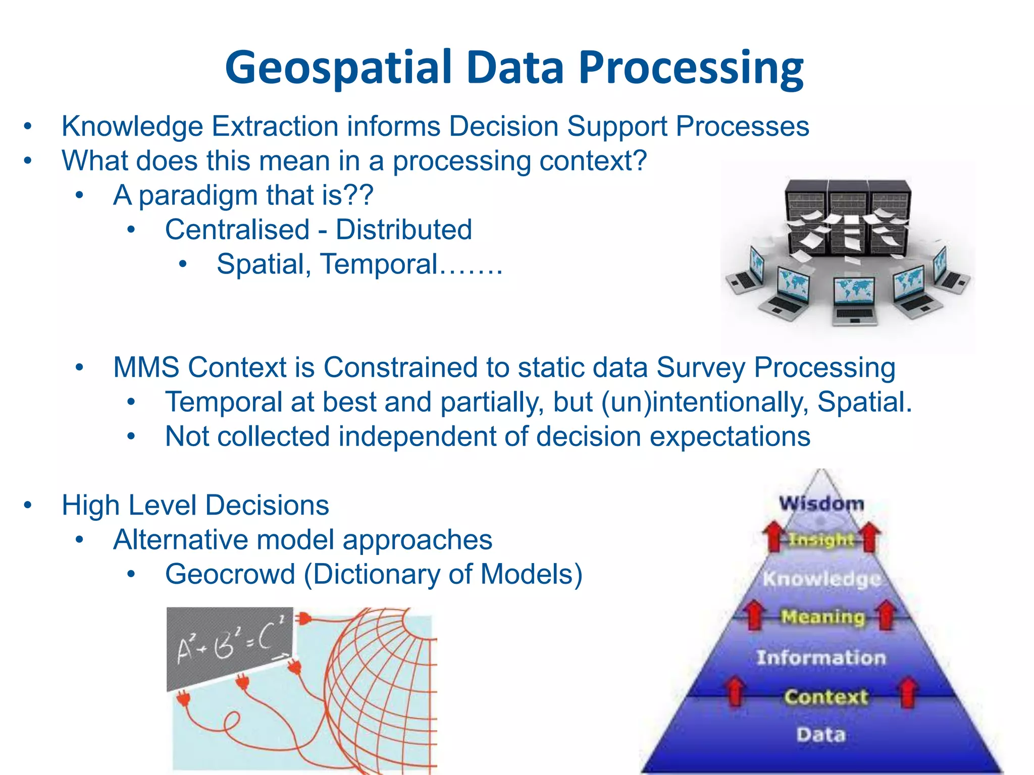 Geospatial Data Processing
• Knowledge Extraction informs Decision Support Processes
• What does this mean in a processing context?
   • A paradigm that is??
      • Centralised - Distributed
          • Spatial, Temporal…….


   • MMS Context is Constrained to static data Survey Processing
      • Temporal at best and partially, but (un)intentionally, Spatial.
      • Not collected independent of decision expectations

• High Level Decisions
   • Alternative model approaches
       • Geocrowd (Dictionary of Models)
 