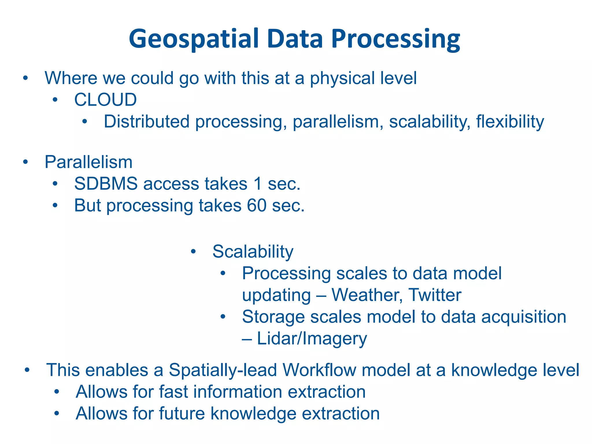 Geospatial Data Processing
• Where we could go with this at a physical level
  • CLOUD
     • Distributed processing, parallelism, scalability, flexibility

• Parallelism
   • SDBMS access takes 1 sec.
   • But processing takes 60 sec.

                     • Scalability
                        • Processing scales to data model
                          updating – Weather, Twitter
                        • Storage scales model to data acquisition
                          – Lidar/Imagery
• This enables a Spatially-lead Workflow model at a knowledge level
   • Allows for fast information extraction
   • Allows for future knowledge extraction
 