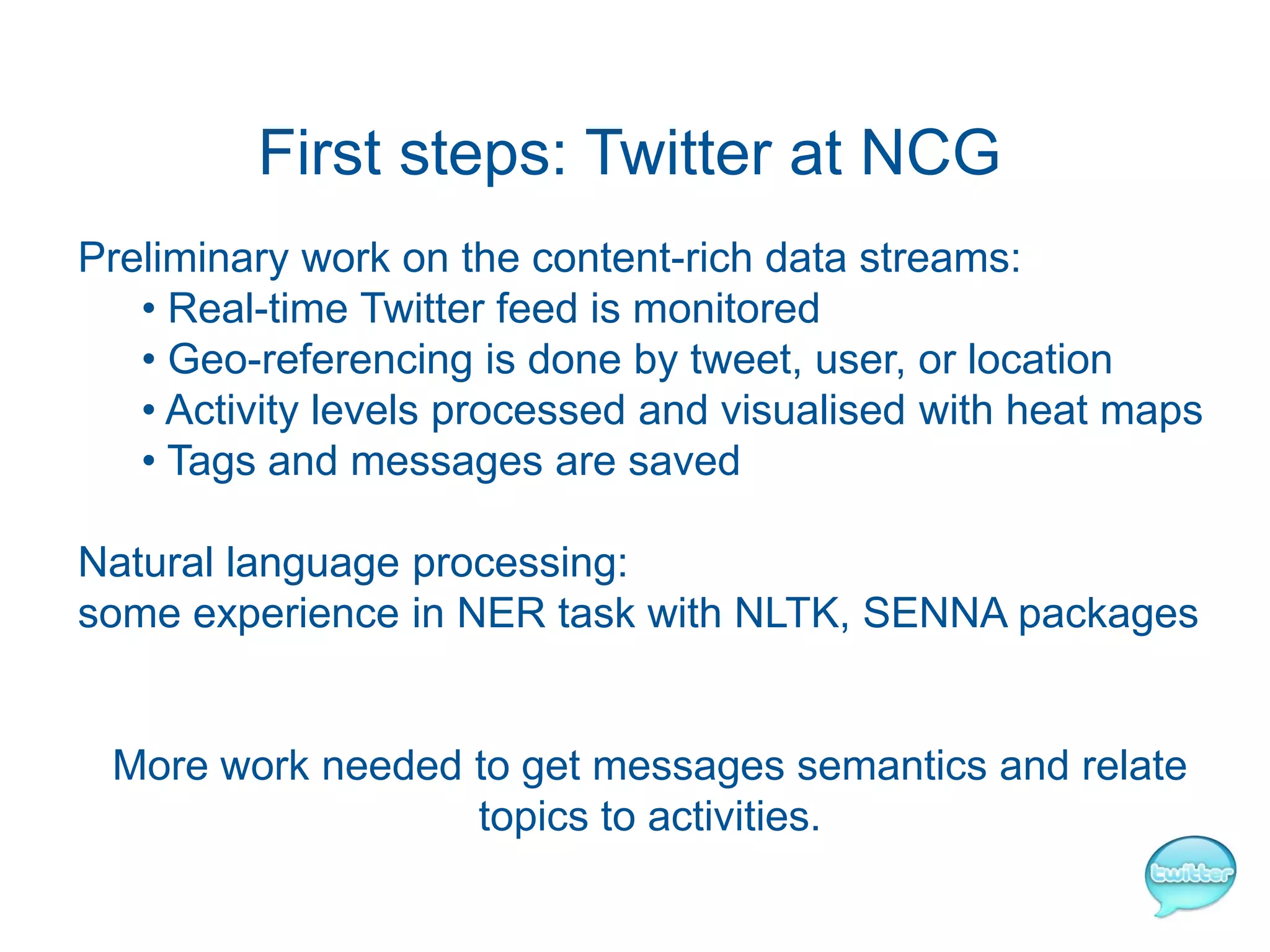 First steps: Twitter at NCG
Preliminary work on the content-rich data streams:
   • Real-time Twitter feed is monitored
   • Geo-referencing is done by tweet, user, or location
   • Activity levels processed and visualised with heat maps
   • Tags and messages are saved

Natural language processing:
some experience in NER task with NLTK, SENNA packages


 More work needed to get messages semantics and relate
                  topics to activities.
 