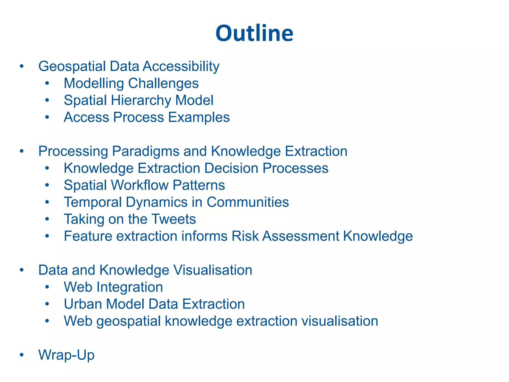 Outline
• Geospatial Data Accessibility
   • Modelling Challenges
   • Spatial Hierarchy Model
   • Access Process Examples

• Processing Paradigms and Knowledge Extraction
   • Knowledge Extraction Decision Processes
   • Spatial Workflow Patterns
   • Temporal Dynamics in Communities
   • Taking on the Tweets
   • Feature extraction informs Risk Assessment Knowledge

• Data and Knowledge Visualisation
   • Web Integration
   • Urban Model Data Extraction
   • Web geospatial knowledge extraction visualisation

• Wrap-Up
 