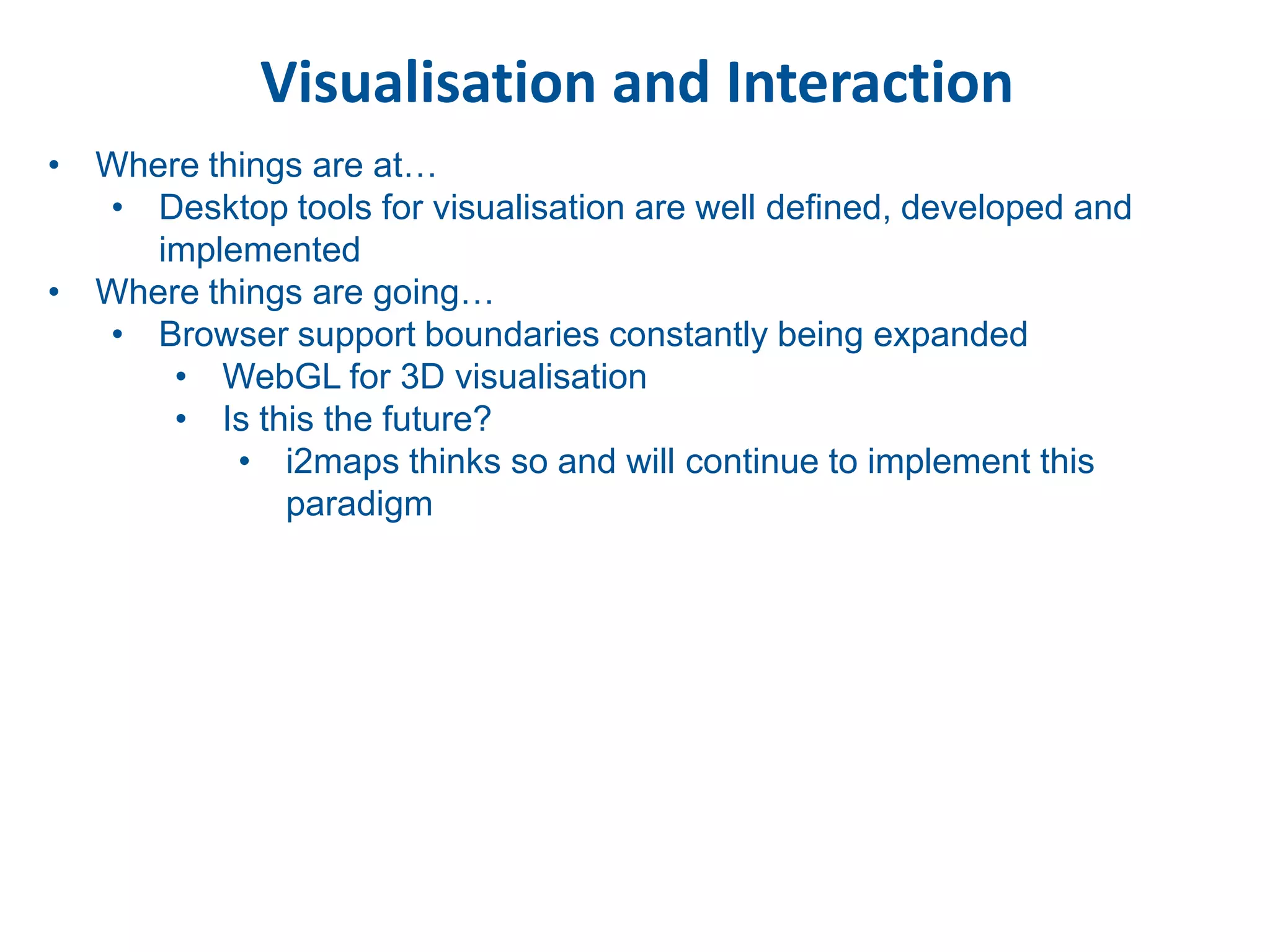 Visualisation and Interaction
• Where things are at…
  • Desktop tools for visualisation are well defined, developed and
     implemented
• Where things are going…
  • Browser support boundaries constantly being expanded
      • WebGL for 3D visualisation
      • Is this the future?
          • i2maps thinks so and will continue to implement this
             paradigm
 