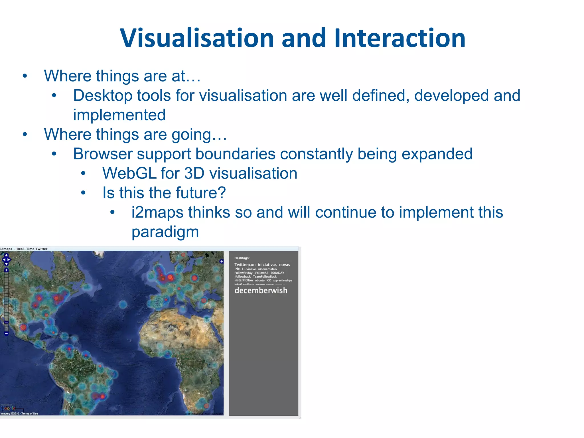 Visualisation and Interaction
• Where things are at…
  • Desktop tools for visualisation are well defined, developed and
     implemented
• Where things are going…
  • Browser support boundaries constantly being expanded
      • WebGL for 3D visualisation
      • Is this the future?
          • i2maps thinks so and will continue to implement this
             paradigm
 