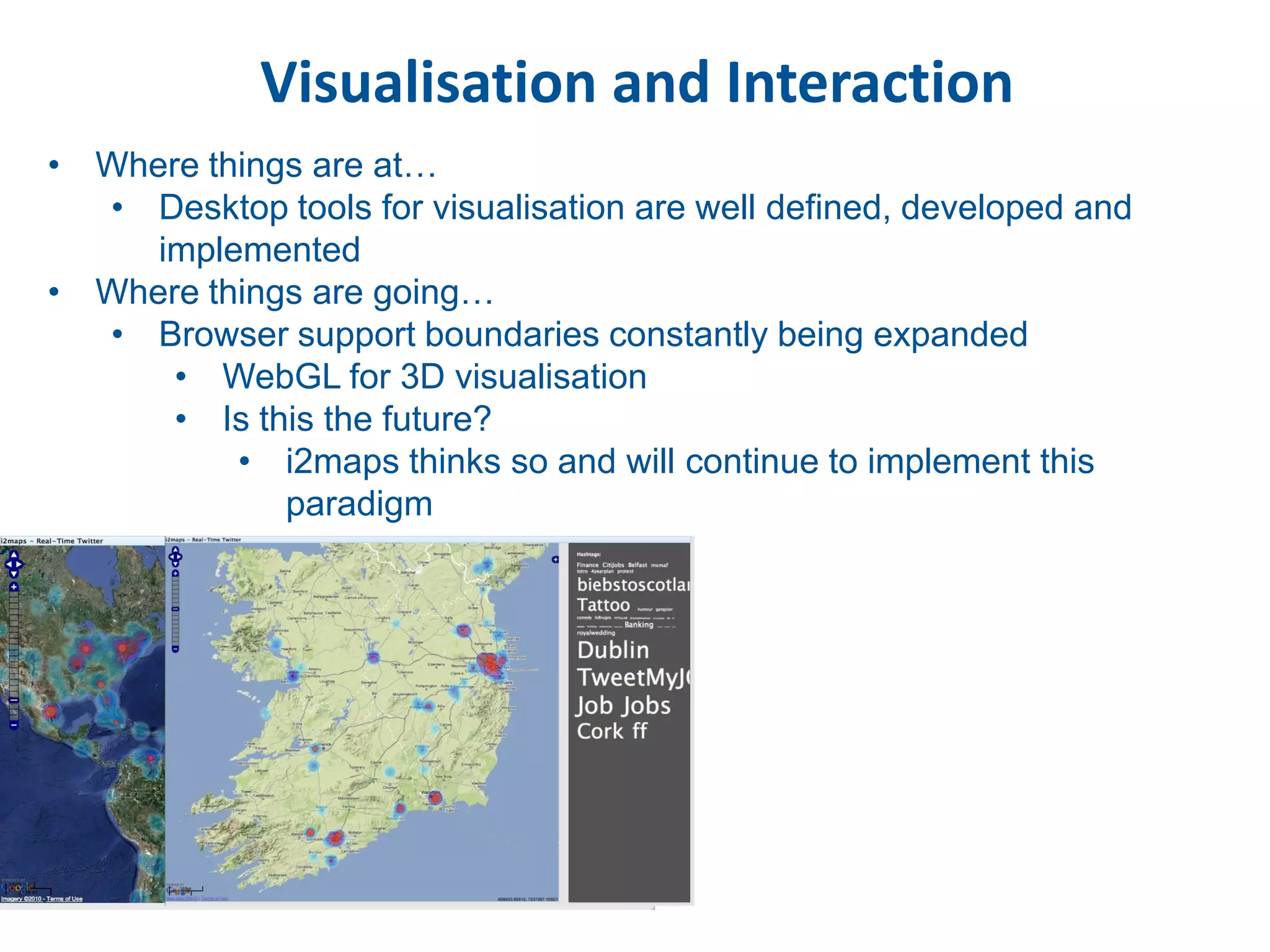 Visualisation and Interaction
• Where things are at…
  • Desktop tools for visualisation are well defined, developed and
     implemented
• Where things are going…
  • Browser support boundaries constantly being expanded
      • WebGL for 3D visualisation
      • Is this the future?
          • i2maps thinks so and will continue to implement this
             paradigm
 