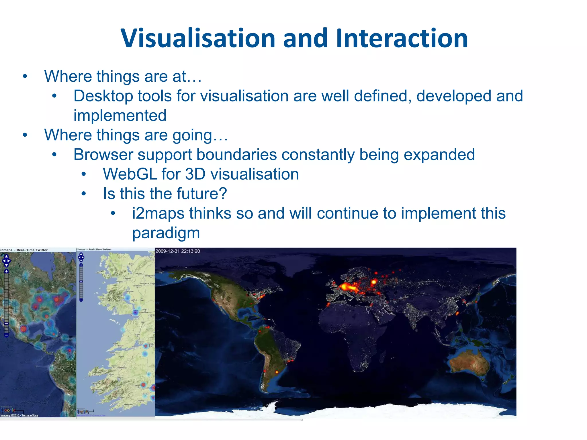 Visualisation and Interaction
• Where things are at…
  • Desktop tools for visualisation are well defined, developed and
     implemented
• Where things are going…
  • Browser support boundaries constantly being expanded
      • WebGL for 3D visualisation
      • Is this the future?
          • i2maps thinks so and will continue to implement this
             paradigm
 
