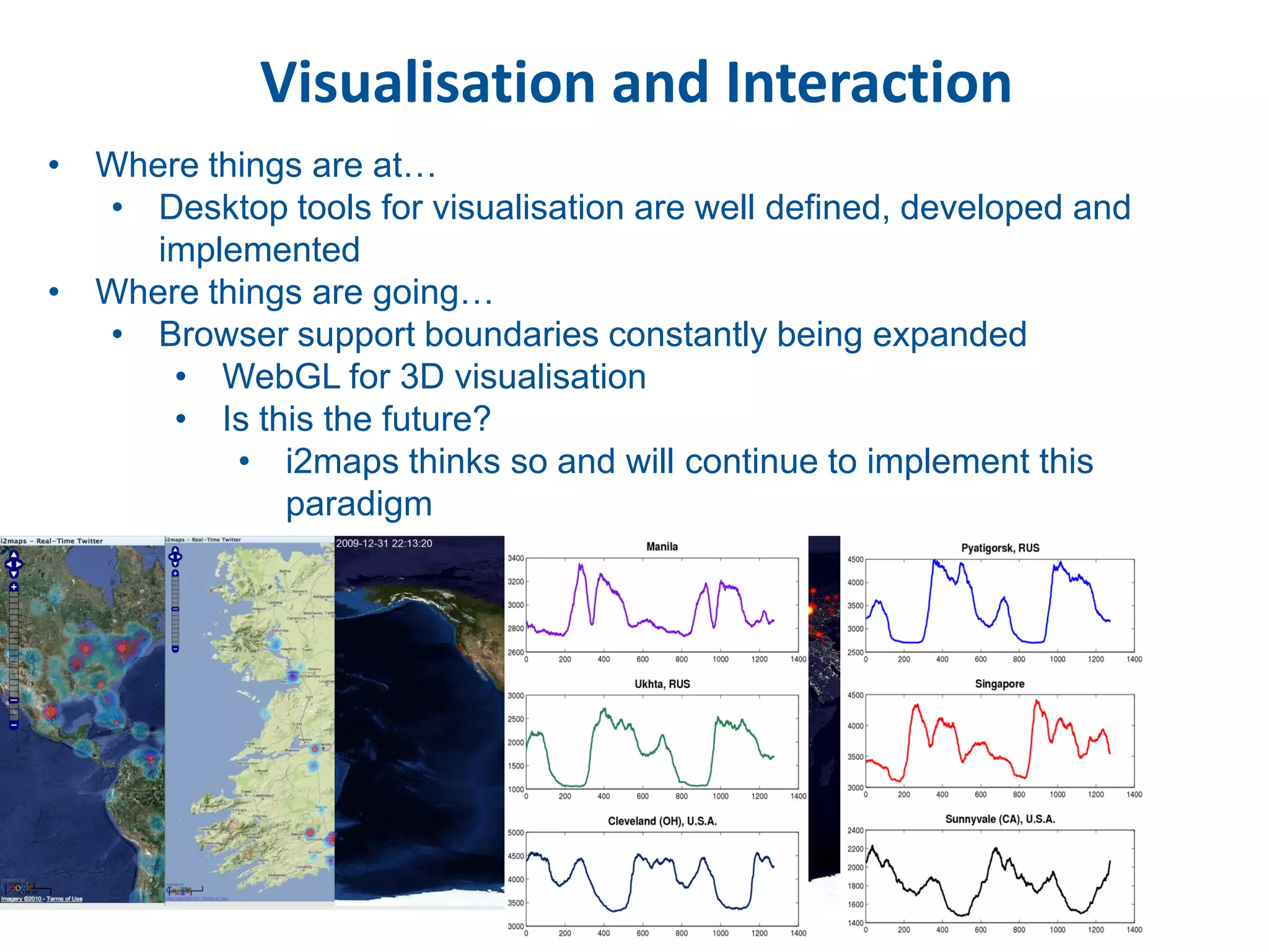 Visualisation and Interaction
• Where things are at…
  • Desktop tools for visualisation are well defined, developed and
     implemented
• Where things are going…
  • Browser support boundaries constantly being expanded
      • WebGL for 3D visualisation
      • Is this the future?
          • i2maps thinks so and will continue to implement this
             paradigm
 