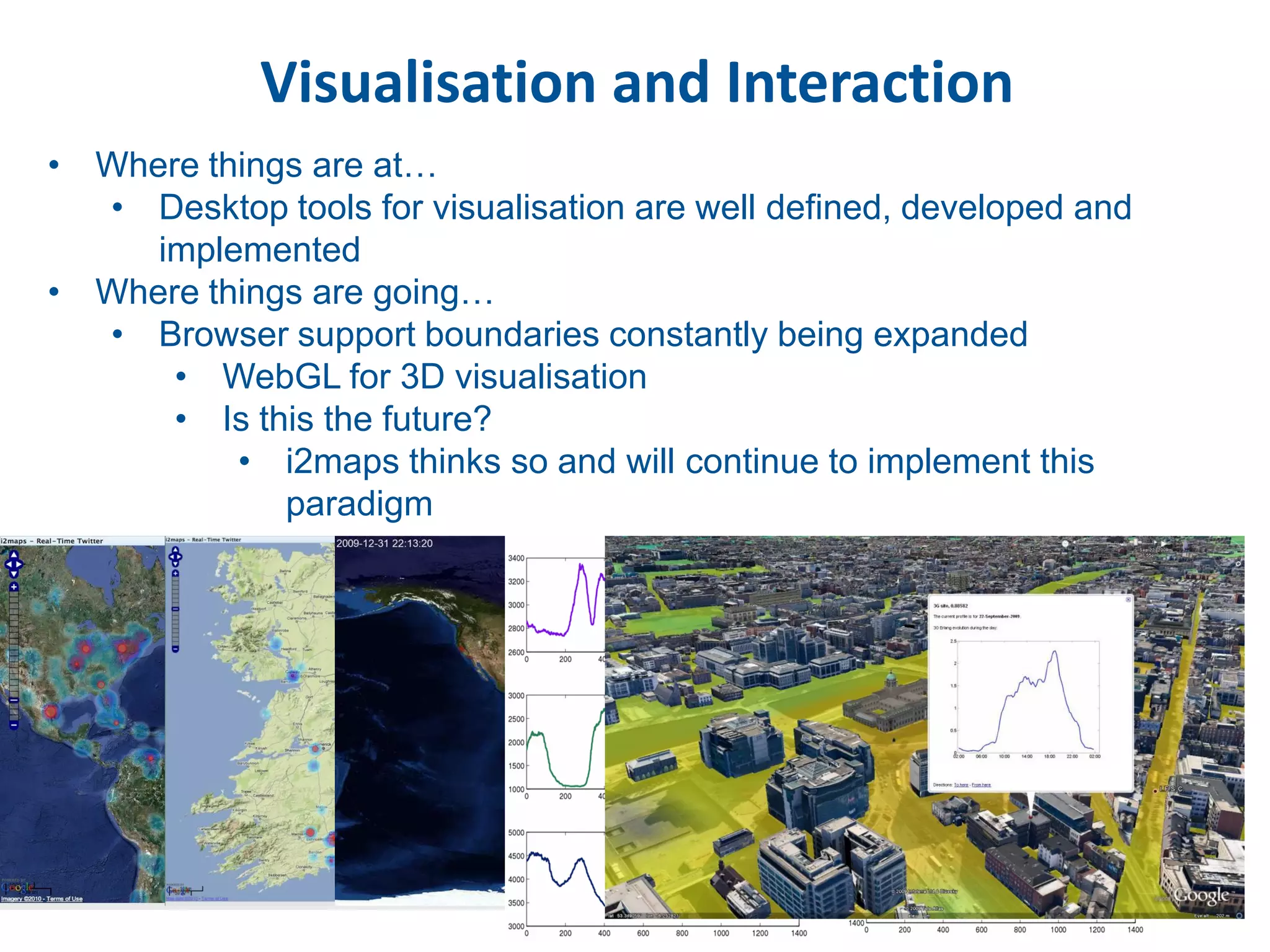 Visualisation and Interaction
• Where things are at…
  • Desktop tools for visualisation are well defined, developed and
     implemented
• Where things are going…
  • Browser support boundaries constantly being expanded
      • WebGL for 3D visualisation
      • Is this the future?
          • i2maps thinks so and will continue to implement this
             paradigm
 