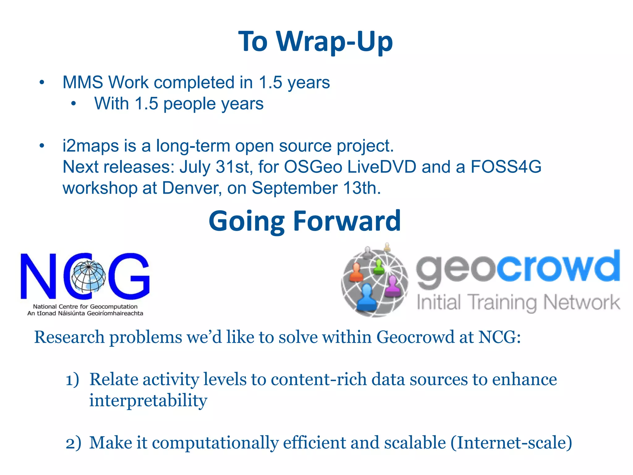 To Wrap-Up
• MMS Work completed in 1.5 years
   • With 1.5 people years

• i2maps is a long-term open source project.
  Next releases: July 31st, for OSGeo LiveDVD and a FOSS4G
  workshop at Denver, on September 13th.

                     Going Forward


Research problems we’d like to solve within Geocrowd at NCG:

   1) Relate activity levels to content-rich data sources to enhance
      interpretability

   2) Make it computationally efficient and scalable (Internet-scale)
 