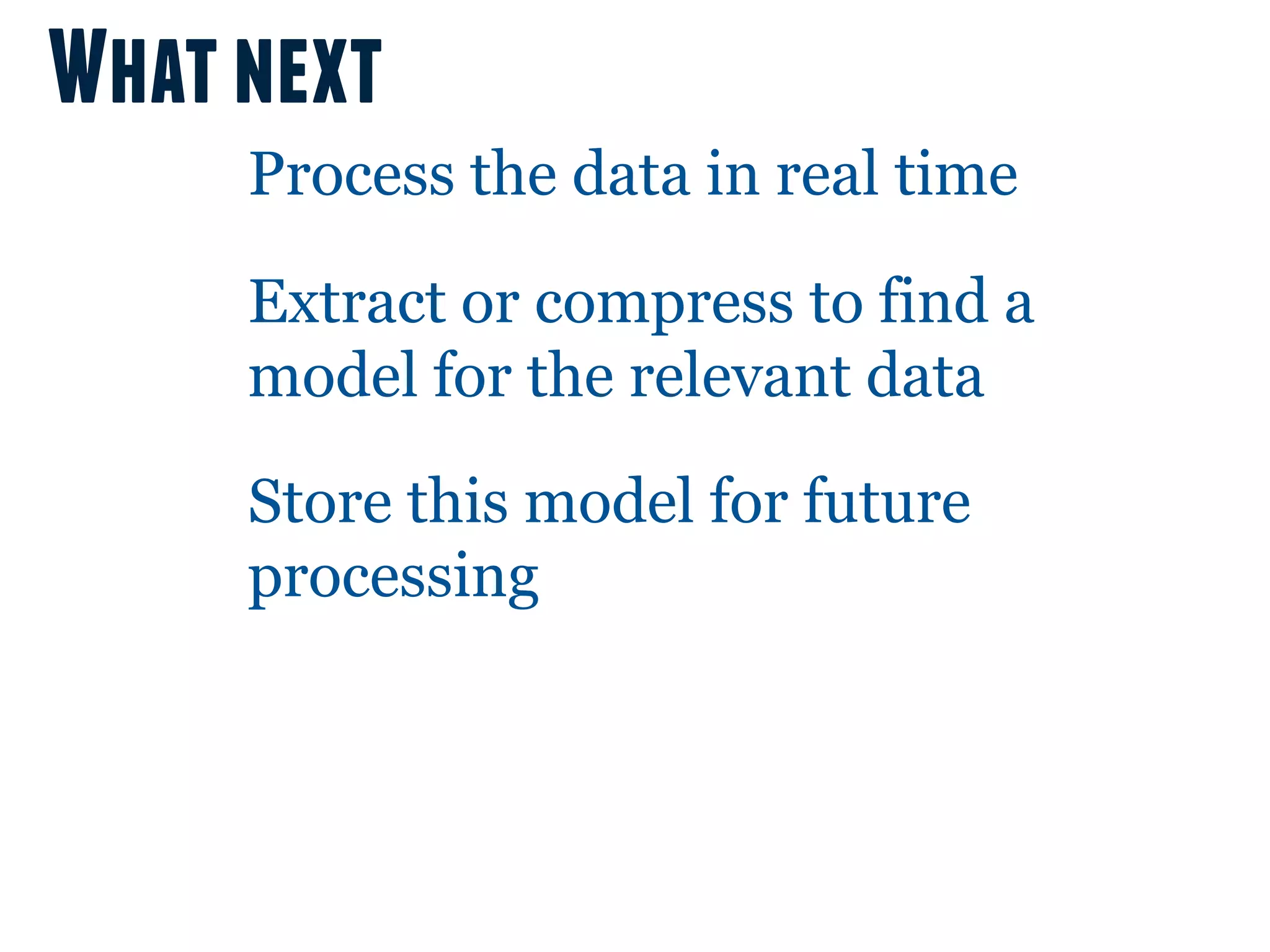 What next
     Process the data in real time

     Extract or compress to find a
     model for the relevant data

     Store this model for future
     processing
 