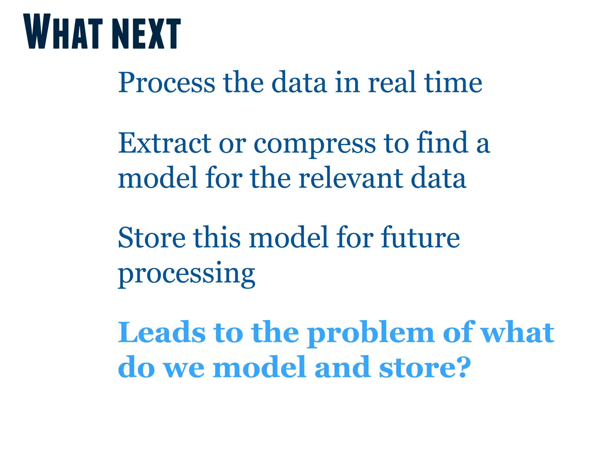 What next
     Process the data in real time

     Extract or compress to find a
     model for the relevant data

     Store this model for future
     processing

     Leads to the problem of what
     do we model and store?
 