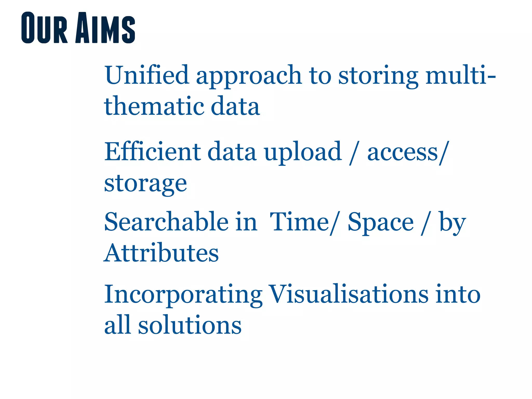 Our Aims
     Unified approach to storing multi-
     thematic data
     Efficient data upload / access/
     storage
     Searchable in Time/ Space / by
     Attributes
     Incorporating Visualisations into
     all solutions
 