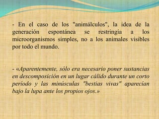- En el caso de los "animálculos", la idea de la
generación espontánea se restringía a los
microorganismos simples, no a los animales visibles
por todo el mundo.


- «Aparentemente, sólo era necesario poner sustancias
en descomposición en un lugar cálido durante un corto
período y las minúsculas "bestias vivas" aparecían
bajo la lupa ante los propios ojos.»
 