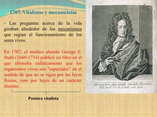1707. Vitalistas y mecanicistas

- Las preguntas acerca de la vida
giraban alrededor de los mecanismos
que regían el funcionamiento de los
seres vivos.

En 1707, el médico alemán George E.
Stahl (1660-1734) publicó un libro en el
que afirmaba enfáticamente que los
organismos vivos son "especiales" en el
sentido de que no se rigen por las leyes
físicas, sino por leyes de un carácter
distinto.

            Postura vitalista
 