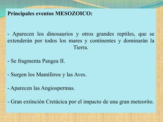 Principales eventos MESOZOICO:


- Aparecen los dinosaurios y otros grandes reptiles, que se
extenderán por todos los mares y continentes y dominarán la
                          Tierra.

- Se fragmenta Pangea II.

- Surgen los Mamíferos y las Aves.

- Aparecen las Angiospermas.

- Gran extinción Cretácica por el impacto de una gran meteorito.
 