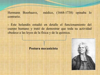Hermann Boerhaave,     médico, (1668-1738) opinaba lo
contrario.

- Este holandés estudió en detalle el funcionamiento del
cuerpo humano y trató de demostrar que toda su actividad
obedece a las leyes de la física y de la química.



              Postura mecanicista
 
