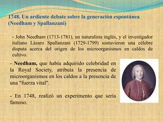 1748. Un ardiente debate sobre la generación espontánea
(Needham y Spallanzani)

 - John Needham (1713-1781), un naturalista inglés, y el investigador
 italiano Lázaro Spallanzani (1729-1799) sostuvieron una célebre
 disputa acerca del origen de los microorganismos en caldos de
 cultivo.
- Needham, que había adquirido celebridad en
la Royal Society, atribuía la presencia de
microorganismos en los caldos a la presencia de
una "fuerza vital".

- En 1748, realizó un experimento que sería
famoso.
 