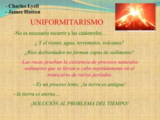 - Charles Lyell
- James Hutton

          UNIFORMITARISMO
   -No es necesario recurrir a las catástrofes…
             ¿ Y el viento, agua, terremotos, volcanes?
        ¿Ríos desbordados no forman capas de sedimento?
      -Las rocas prueban la existencia de procesos naturales
        ordinarios que se llevan a cabo repetidamente en el
                   transcurso de varios períodos
            - Es un proceso lento, ¡la tierra es antigua!
   - la tierra es eterna…
          ¡SOLUCIÓN AL PROBLEMA DEL TIEMPO!
 