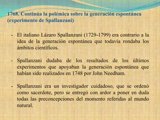 1768. Continúa la polémica sobre la generación espontánea
(experimento de Spallanzani)

 - El italiano Lázaro Spallanzani (1729-1799) era contrario a la
   idea de la generación espontánea que todavía rondaba los
   ámbitos científicos.

 - Spallanzani dudaba de los resultados de los últimos
   experimentos que apoyaban la generación espontánea que
   habían sido realizados en 1748 por John Needham.

 - Spallanzani era un investigador cuidadoso, que se ordenó
   como sacerdote, pero se entregó con ardor a poner en duda
   todas las preconcepciones del momento referidas al mundo
   natural.
 