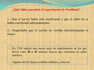 ¿Qué fallas encontró al experimento de Needham?


1.- Que el hervor había sido insuficiente y que el caldo no se
había esterilizado adecuadamente.

2.- Sospechaba que el corcho no cerraba herméticamente el
frasco.



 - En 1768 realizó una nueva serie de experimentos en los que
   hirvió entre 30 y 45 minutos frascos que contenían un caldo
   nutritivo.

 - Algunos de los frascos estaban sellados y otros no.
 