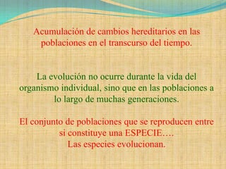 Acumulación de cambios hereditarios en las
    poblaciones en el transcurso del tiempo.


    La evolución no ocurre durante la vida del
organismo individual, sino que en las poblaciones a
        lo largo de muchas generaciones.

El conjunto de poblaciones que se reproducen entre
          si constituye una ESPECIE….
             Las especies evolucionan.
 