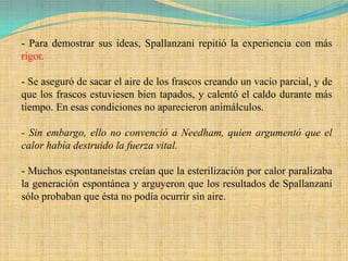 - Para demostrar sus ideas, Spallanzani repitió la experiencia con más
rigor.

- Se aseguró de sacar el aire de los frascos creando un vacío parcial, y de
que los frascos estuviesen bien tapados, y calentó el caldo durante más
tiempo. En esas condiciones no aparecieron animálculos.

- Sin embargo, ello no convenció a Needham, quien argumentó que el
calor había destruido la fuerza vital.

- Muchos espontaneístas creían que la esterilización por calor paralizaba
la generación espontánea y arguyeron que los resultados de Spallanzani
sólo probaban que ésta no podía ocurrir sin aire.
 