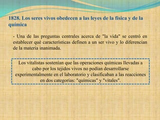1828. Los seres vivos obedecen a las leyes de la física y de la
química

  - Una de las preguntas centrales acerca de "la vida" se centró en
  establecer qué características definen a un ser vivo y lo diferencian
  de la materia inanimada.


    Los vitalistas sostenían que las operaciones químicas llevadas a
           cabo por los tejidos vivos no podían desarrollarse
   experimentalmente en el laboratorio y clasificaban a las reacciones
                en dos categorías: "químicas" y "vitales".
 
