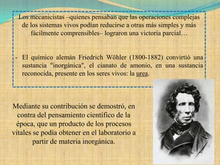 Los mecanicistas –quienes pensaban que las operaciones complejas
   de los sistemas vivos podían reducirse a otras más simples y más
      fácilmente comprensibles– lograron una victoria parcial…


 - El químico alemán Friedrich Wöhler (1800-1882) convirtió una
   sustancia "inorgánica", el cianato de amonio, en una sustancia
   reconocida, presente en los seres vivos: la urea.



Mediante su contribución se demostró, en
  contra del pensamiento científico de la
 época, que un producto de los procesos
vitales se podía obtener en el laboratorio a
        partir de materia inorgánica.
 